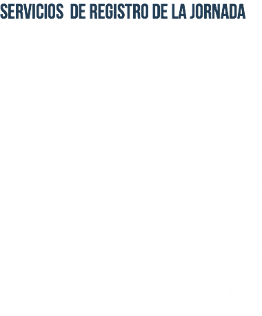 SERVICIOS DE REGISTRO DE LA JORNADA Se proporcionará a la empresa, una herramienta informática, para la realización del Registro de la Jornada Laboral. • Esta herramienta estará instalada en los dispositivos de la empresa. • El servicio de registro lo realizará la herramienta, y el trabajador será el que realice la acción de registrarse al inicio de la jornada laboral. • Si el trabajador y la empresa acuerdan, que sea la herramienta, si han pasado cinco minutos de la finalización de la jornada laboral del trabajador, se enviará una alerta al trabajador y la persona responsable de la empresa para que se realice el registro. • Se entregarán al trabajador las instrucciones para realizar el registro de la jornada laboral, y serán de obligado cumplimiento. • Se proporcionará a la empresa, una herramienta informática, para la realización del Registro de la Jornada Laboral.